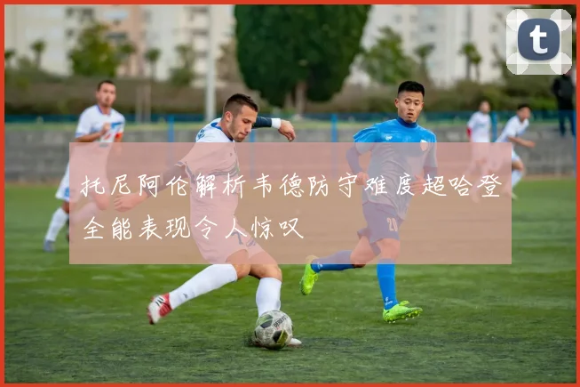 托尼阿伦解析韦德防守难度超哈登全能表现令人惊叹