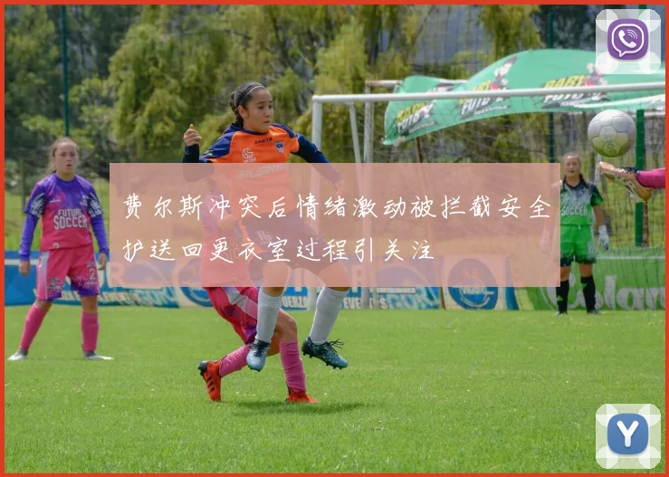 费尔斯冲突后情绪激动被拦截安全护送回更衣室过程引关注