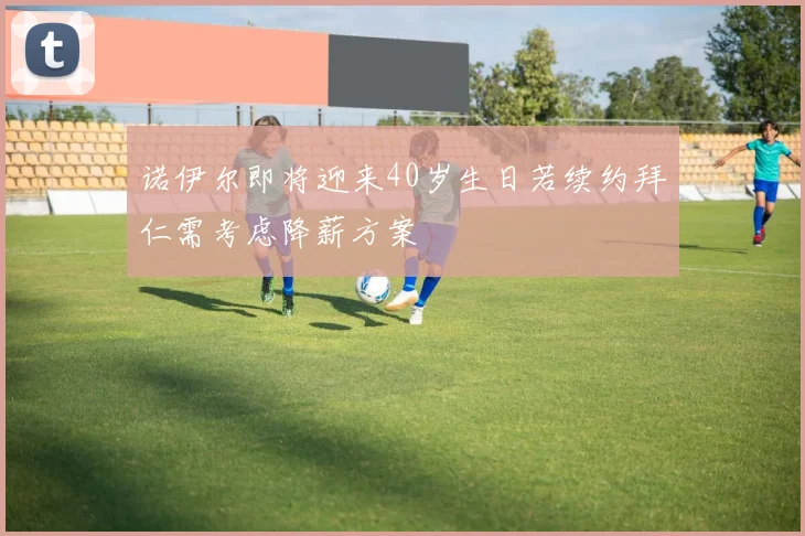 诺伊尔即将迎来40岁生日若续约拜仁需考虑降薪方案