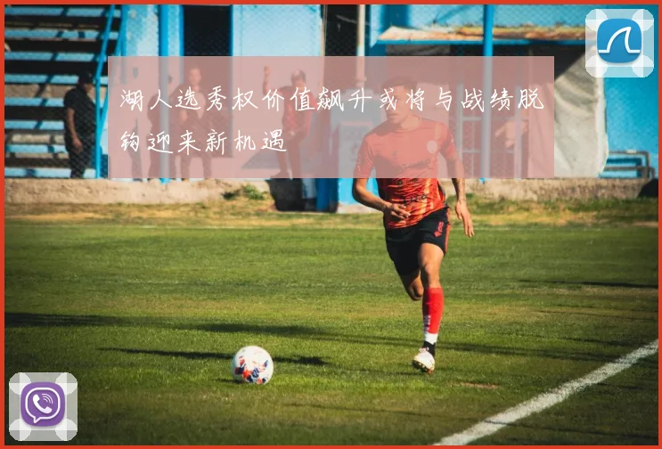 湖人选秀权价值飙升或将与战绩脱钩迎来新机遇