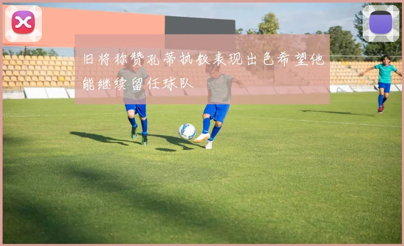 旧将称赞孔蒂执教表现出色希望他能继续留任球队