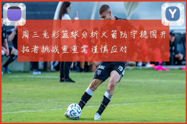 周三竞彩篮球分析火箭防守稳固开拓者挑战重重需谨慎应对
