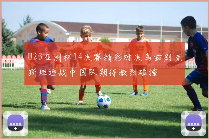 U23亚洲杯14决赛精彩对决乌兹别克斯坦迎战中国队期待激烈碰撞